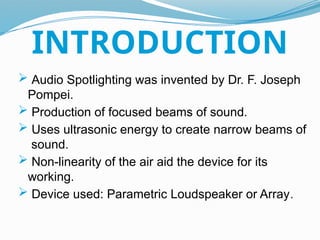  Audio Spotlighting was invented by Dr. F. Joseph
Pompei.
 Production of focused beams of sound.
 Uses ultrasonic energy to create narrow beams of
sound.
 Non-linearity of the air aid the device for its
working.
 Device used: Parametric Loudspeaker or Array.
INTRODUCTION
 