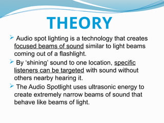  Audio spot lighting is a technology that creates
focused beams of sound similar to light beams
coming out of a flashlight.
 By ‘shining’ sound to one location, specific
listeners can be targeted with sound without
others nearby hearing it.
 The Audio Spotlight uses ultrasonic energy to
create extremely narrow beams of sound that
behave like beams of light.
THEORY
 