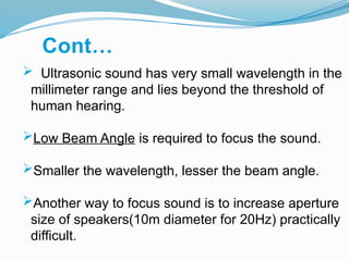  Ultrasonic sound has very small wavelength in the
millimeter range and lies beyond the threshold of
human hearing.
Low Beam Angle is required to focus the sound.
Smaller the wavelength, lesser the beam angle.
Another way to focus sound is to increase aperture
size of speakers(10m diameter for 20Hz) practically
difficult.
Cont…
 