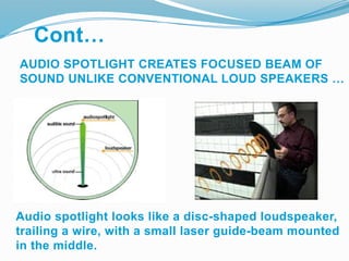 AUDIO SPOTLIGHT CREATES FOCUSED BEAM OF
SOUND UNLIKE CONVENTIONAL LOUD SPEAKERS …
Audio spotlight looks like a disc-shaped loudspeaker,
trailing a wire, with a small laser guide-beam mounted
in the middle.
Cont…
 