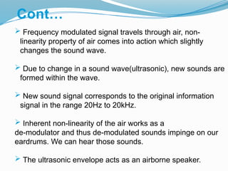 Cont…
 Frequency modulated signal travels through air, non-
linearity property of air comes into action which slightly
changes the sound wave.
 Due to change in a sound wave(ultrasonic), new sounds are
formed within the wave.
 New sound signal corresponds to the original information
signal in the range 20Hz to 20kHz.
 Inherent non-linearity of the air works as a
de-modulator and thus de-modulated sounds impinge on our
eardrums. We can hear those sounds.
 The ultrasonic envelope acts as an airborne speaker.
 