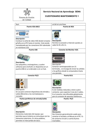 Servicio Nacional de Aprendizaje SENA
Sistema de Gestión
de Calidad

CUESTIONARIO MANTENIMIENTO 1

fácil.
Puerto VGA dB15

Descripción:
Conduce la señal de video VGA desde la tarjeta
grñafica en el PC hasta el monitor. Está siendo
reemplazado por los conectores DVI sobretodo
en monitores LCD.
Puerto USB

Descripción:
Son pequeños y rectangulares, y suelen
utilizarse para enchufar un dispositivo en un
puerto USB en un ordenador o en un hub.

un bit en una línea.
Puerto de RED

Descripción:
Permite la conexión a Internet usando un
cable RJ-45 o RJ-11.
Conector de Monitor VGA

Conector PS/2

Descripción:
Conector semitrapezoidal con 15
terminales, se encarga de enviar las señales
a los gráficos desde la computadora hasta
una pantalla.
Puerto RJ11

Descripción:
Se usa para conectar dispositivos de entrada y
salida diferentes a los normales(azul y
morado).
Puetos periféricos de entrada/salida

Descripción:
Es de medidas reducidas y tiene cuatro
contactos para soportar 4 vias de 2 cables.
Es el conector más difundido globalmente
para la conexión de aparatos telefónicos.
Puerto PS/2

Descripción:
Elementos materiales del equipo, que
permiten que el sistema se comunique con los
elementos exteriores. En otras palabras,
permiten el intercambio de datos.

Descrpción:
Des Conector generalmente usado para
conectar el teclado y el Mouse en el PC. Es
de contorno circular y cuenta 8 pines
insertables.

 