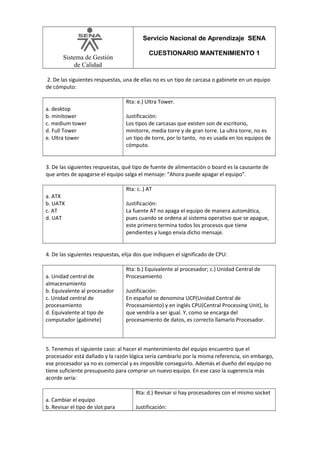 Servicio Nacional de Aprendizaje SENA
Sistema de Gestión
de Calidad

CUESTIONARIO MANTENIMIENTO 1

2. De las siguientes respuestas, una de ellas no es un tipo de carcasa o gabinete en un equipo
de cómputo:
Rta: e.) Ultra Tower.
a. desktop
b. minitower
c. medium tower
d. Full Tower
e. Ultra tower

Justificación:
Los tipos de carcasas que existen son de escritorio,
minitorre, media torre y de gran torre. La ultra torre, no es
un tipo de torre, por lo tanto, no es usada en los equipos de
cómputo.

3. De las siguientes respuestas, qué tipo de fuente de alimentación o board es la causante de
que antes de apagarse el equipo salga el mensaje: “Ahora puede apagar el equipo”.
Rta: c..) AT
a. ATX
b. UATX
c. AT
d. UAT

Justificación:
La fuente AT no apaga el equipo de manera automática,
pues cuando se ordena al sistema operativo que se apague,
este primero termina todos los procesos que tiene
pendientes y luego envía dicho mensaje.

4. De las siguientes respuestas, elija dos que indiquen el significado de CPU:
a. Unidad central de
almacenamiento
b. Equivalente al procesador
c. Unidad central de
procesamiento
d. Equivalente al tipo de
computador (gabinete)

Rta: b.) Equivalente al procesador; c.) Unidad Central de
Procesamiento
Justificación:
En español se denomina UCP(Unidad Central de
Procesamiento) y en inglés CPU(Central Processing Unit), lo
que vendría a ser igual. Y, como se encarga del
procesamiento de datos, es correcto llamarlo Procesador.

5. Tenemos el siguiente caso: al hacer el mantenimiento del equipo encuentro que el
procesador está dañado y la razón lógica sería cambiarlo por la misma referencia, sin embargo,
ese procesador ya no es comercial y es imposible conseguirlo. Además el dueño del equipo no
tiene suficiente presupuesto para comprar un nuevo equipo. En ese caso la sugerencia más
acorde sería:
Rta: d.) Revisar si hay procesadores con el mismo socket
a. Cambiar el equipo
b. Revisar el tipo de slot para

Justificación:

 