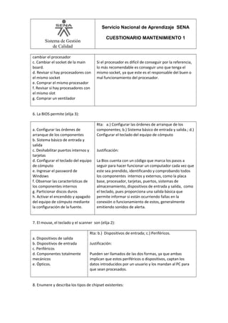 Servicio Nacional de Aprendizaje SENA
CUESTIONARIO MANTENIMIENTO 1

Sistema de Gestión
de Calidad
cambiar el procesador
c. Cambiar el socket de la main
board.
d. Revisar si hay procesadores con
el mismo socket
e. Comprar el mismo procesador
f. Revisar si hay procesadores con
el mismo slot
g. Comprar un ventilador

Si el procesador es difícil de conseguir por la referencia,
lo más recomendable es conseguir uno que tenga el
mismo socket, ya que este es el responsable del buen o
mal funcionamiento del procesador.

6. La BIOS permite (elija 3):
a. Configurar las órdenes de
arranque de los componentes
b. Sistema básico de entrada y
salida
c. Deshabilitar puertos internos y
tarjetas
d. Configurar el teclado del equipo
de cómputo
e. Ingresar el password de
Windows
f. Observar las características de
los componentes internos
g. Particionar discos duros
h. Activar el encendido y apagado
del equipo de cómputo mediante
la configuración de la fuente.

Rta: a.) Configurar las órdenes de arranque de los
componentes; b.) Sistema básico de entrada y salida.; d.)
Configurar el teclado del equipo de cómputo
Justificación:
La Bios cuenta con un código que marca los pasos a
seguir para hacer funcionar un computador cada vez que
este sea prendido, identificando y comprobando todos
los componentes internos y externos, como la placa
base, procesador, tarjetas, puertos, sistemas de
almacenamiento, dispositivos de entrada y salida, como
el teclado, pues proporciona una salida básica que
permite informar si están ocurriendo fallas en la
conexión o funcionamiento de estos, generalmente
emitiendo sonidos de alerta.

7. El mouse, el teclado y el scanner son (elija 2):
a. Dispositivos de salida
b. Dispositivos de entrada
c. Periféricos
d. Componentes totalmente
mecánicos
e. Ópticos.

Rta: b.) Dispositivos de entrada; c.) Periféricos.
Justificación:
Pueden ser llamados de las dos formas, ya que ambas
implican que estos periféricos o dispositivos, captan los
datos introducidos por un usuario y los mandan al PC para
que sean procesados.

8. Enumere y describa los tipos de chipset existentes:

 