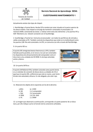 Servicio Nacional de Aprendizaje SENA
Sistema de Gestión
de Calidad

CUESTIONARIO MANTENIMIENTO 1

Actualmente existen dos tipos de chipset:
1. Northbridge o Puente Norte: Recibe ESTe nombre por estar situado en la parte superior de
las placas madres. Este chipset se encarga de mantener conectados el procesador y la
memoria RAM, conectando las tareas a realizar entre estos dos elementos y los puertos PCI y
AGP. Mantiene una relación constante con el Southbridge.
2. Southbridge o Puente Sur: Comunica al procesador con todos los periféricos de entrada y
salida conectados al PC. También controla los dispositivos que están en la motherboard como
los puertos USB. No está conectado a la CPU, se comunica con ella a través del Northbridge.
9. Un puerto IDE es:
El puerto IDE (Integrated device Electronics) o ATA, también
llamado puerto paralelo, es la ranura a la cual van conectados
los dispositivos de almacenamiento del computador como el
disco duro y las unidades de CD-ROM. Es de baja velocidad,
ancho y blanco.
10. Un puerto SATA es:
El puerto SATA(Serial ATA), también conocido como puerto Serial,
es un estándar de conexión de discos duros y unidades de CD al
igual que el puerto IDE, a diferencia que este es nuevo, y por tanto
brinda más velocidad y eficacia. Es más delgado y de color rojo.

11. Relacione los objetos de la izquierda con los de la derecha:
a.MHz
b. GB
c. Slot
d. RPM
e. PC

(a ) HDD
( e ) computador
( b ) procesador
( d ) CD- DVD
( c ) RAM

12. La imagen que observará a continuación, corresponde a la parte posterior de un disco
duro, por ello indique cual es la función de los conectores señalados.

 