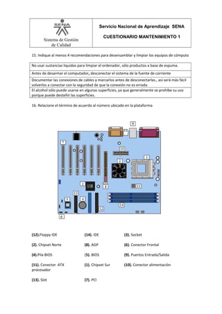 Servicio Nacional de Aprendizaje SENA
CUESTIONARIO MANTENIMIENTO 1

Sistema de Gestión
de Calidad

15. Indique al menos 4 recomendaciones para desensamblar y limpiar los equipos de cómputo
No usar sustancias liquidas para limpiar el ordenador, sólo productos a base de espuma.
Antes de desarmar el computador, desconectar el sistema de la fuente de corriente
Documentar las conexiones de cables y marcarlos antes de desconectarlas., así será más fácil
volverlos a conectar con la seguridad de que la conexión no es errada.
El alcohol sólo puede usarse en algunas superficies, ya que generalmente se prohíbe su uso
porque puede desteñir las superficies.
16. Relacione el término de acuerdo al número ubicado en la plataforma

(12).Floppy IDE

(14). IDE

(3). Socket

(2). Chipset Norte

(8). AGP

(6). Conector Frontal

(4).Pila BIOS

(5). BIOS

(9). Puertos Entrada/Salida

(11). Conector ATX
procesador

(1). Chipset Sur

(10). Conector alimentación

(13). Slot

(7). PCI

 