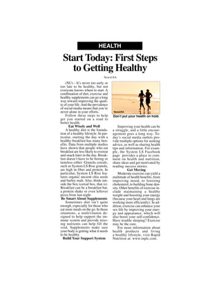 (NU) - It’s never too early or
too late to be healthy, but not
everyone knows where to start. A
combination of diet, exercise and
healthy supplements can go a long
way toward improving the quali-
ty of your life.And the prevalence
of social media means that you’re
never alone in your efforts.
Follow these steps to help
get you started on a road to
better health:
Eat Wisely and Well
A healthy diet is the founda-
tion of a healthy lifestyle. In par-
ticular, starting the day with a
healthy breakfast has many ben-
efits. Data from multiple studies
have shown that people who eat
breakfast are less likely to overeat
and snack later in the day. Break-
fast doesn’t have to be boring or
tasteless either. Granola cereals,
such as System LS Rise granola,
are high in fiber and protein. In
particular, System LS Rise fea-
tures organic ancient chia seeds
and barley malt. Also, think out-
side the box (cereal box, that is).
Breakfast can be a breakfast bar,
a protein shake or even leftover
pizza from last night.
Be Smart About Supplements
Sometimes diet isn’t quite
enough, especially for those who
eat more meals on the go. In those
situations, a multivitamin de-
signed to help support the im-
mune system and provide miss-
ing nutrients can help fill the
void. Supplements make sure
your body is getting what it needs
to be healthy.
Build Your Support System
Improving your health can be
a struggle, and a little encour-
agement goes a long way. To-
day’s social media outlets pro-
vide multiple options for seeking
advice, as well as sharing health
tips and information. For exam-
ple, the System LS Facebook
page provides a place to com-
ment on health and nutrition,
share ideas and get motivated by
reading success stories.
Get Moving
Moderate exercise can yield a
multitude of health benefits, from
improving mood, to lowering
cholesterol, to building bone den-
sity. Other benefits of exercise in-
clude maintaining a healthy
weight and boosting your energy
(because your heart and lungs are
working more efficiently). In ad-
dition, exercise can enhance your
sex life by improving your ener-
gy and appearance, which will
also boost your self-confidence.
Have trouble sleeping? Exercise
may be the cure.
For more information about
health products and living
a healthy lifestyle, visit Rapid
Nutrition at: www.rnplc.com.
Start Today: First Steps
to Getting Healthy
HEALTH
NewsUSA
Don’t put your health on hold.
NewsUSA
 