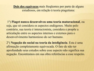Dois dos equívocos mais freqüentes por parte de alguns
estudiosos, em relação à teoria piagetiana:
1º) Piaget nunca desenvolveu uma teoria maturacional, ou
seja, que só considera os aspectos endógenos. Muito pelo
contrário, sua teoria é interacionista, considera e propõe a
articulação entre os aspectos internos e externos para o
desenvolvimento harmonioso do ser humano.
2º) Negação do social na teoria da inteligência. Esta é uma
afirmação completamente equivocada. O fato de não ter
aprofundado seus estudos sobre esse aspecto não significa sua
negação. Encontramos em sua obra referências a esse respeito.
 