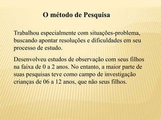 O método de Pesquisa
Trabalhou especialmente com situações-problema,
buscando apontar resoluções e dificuldades em seu
processo de estudo.
Desenvolveu estudos de observação com seus filhos
na faixa de 0 a 2 anos. No entanto, a maior parte de
suas pesquisas teve como campo de investigação
crianças de 06 a 12 anos, que não seus filhos.
 