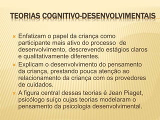 TEORIAS COGNITIVO-DESENVOLVIMENTAIS
 Enfatizam o papel da criança como
participante mais ativo do processo de
desenvolvimento, descrevendo estágios claros
e qualitativamente diferentes.
 Explicam o desenvolvimento do pensamento
da criança, prestando pouca atenção ao
relacionamento da criança com os provedores
de cuidados.
 A figura central dessas teorias é Jean Piaget,
psicólogo suíço cujas teorias modelaram o
pensamento da psicologia desenvolvimental.
 