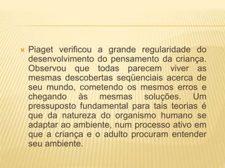  Piaget verificou a grande regularidade do
desenvolvimento do pensamento da criança.
Observou que todas parecem viver as
mesmas descobertas seqüenciais acerca de
seu mundo, cometendo os mesmos erros e
chegando às mesmas soluções. Um
pressuposto fundamental para tais teorias é
que da natureza do organismo humano se
adaptar ao ambiente, num processo ativo em
que a criança e o adulto procuram entender
seu ambiente.
 