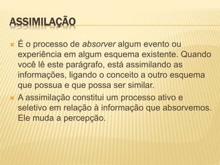ASSIMILAÇÃO
 É o processo de absorver algum evento ou
experiência em algum esquema existente. Quando
você lê este parágrafo, está assimilando as
informações, ligando o conceito a outro esquema
que possua e que possa ser similar.
 A assimilação constitui um processo ativo e
seletivo em relação à informação que absorvemos.
Ele muda a percepção.
 