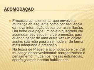 ACOMODAÇÃO
 Processo complementar que envolve a
mudança do esquema como conseqüência
da nova informação obtida por assimilação.
Um bebê que pega um objeto quadrado vai
acomodar seu esquema de preensão, para
quando pegar de uma outra vez um objeto
assim, sua mão possa se modelar de forma
mais adequada à preensão.
 Na teoria de Piaget, a acomodação é central
mudança desenvovimental: reorganizamos o
pensamento, mudamos nossas estratégias,
aperfeiçoamos nossas habilidades.
 