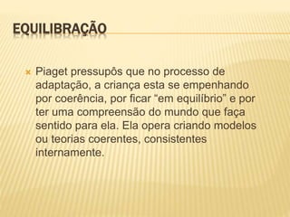 EQUILIBRAÇÃO
 Piaget pressupôs que no processo de
adaptação, a criança esta se empenhando
por coerência, por ficar “em equilíbrio” e por
ter uma compreensão do mundo que faça
sentido para ela. Ela opera criando modelos
ou teorias coerentes, consistentes
internamente.
 
