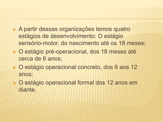  A partir dessas organizações temos quatro
estágios de desenvolvimento: O estágio
sensório-motor, do nascimento até os 18 meses;
 O estágio pré-operacional, dos 18 meses até
cerca de 6 anos;
 O estágio operacional concreto, dos 6 aos 12
anos;
 O estágio operacional formal dos 12 anos em
diante.
 