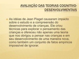 AVALIAÇÃO DAS TEORIAS COGNITIVO-
DESENVOLVIMENTAIS
 As idéias de Jean Piaget causaram impacto
sobre o estudo e a compreensão do
desenvolvimento de crianças. Ele criou
técnicas para explorar o pensamento das
crianças e ofereceu não apenas uma teoria
que nos obrigou a pensar nas crianças e em
seu desenvolvimento de uma maneira nova,
como também um conjunto de fatos empíricos
impossível de ignorar.
 
