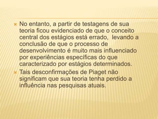  No entanto, a partir de testagens de sua
teoria ficou evidenciado de que o conceito
central dos estágios está errado, levando a
conclusão de que o processo de
desenvolvimento é muito mais influenciado
por experiências específicas do que
caracterizado por estágios determinados.
 Tais desconfirmações de Piaget não
significam que sua teoria tenha perdido a
influência nas pesquisas atuais.
 