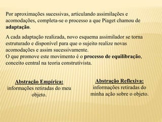 Por aproximações sucessivas, articulando assimilações e
acomodações, completa-se o processo a que Piaget chamou de
adaptação.
A cada adaptação realizada, novo esquema assimilador se torna
estruturado e disponível para que o sujeito realize novas
acomodações e assim sucessivamente.
O que promove este movimento é o processo de equilibração,
conceito central na teoria construtivista.
Abstração Empírica:
informações retiradas do meu
objeto.
Abstração Reflexiva:
informações retiradas do
minha ação sobre o objeto.
 
