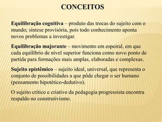 CONCEITOS
Equilibração cognitiva – produto das trocas do sujeito com o
mundo; síntese provisória, pois todo conhecimento aponta
novos problemas a investigar.
Equilibração majorante – movimento em espeiral, em que
cada equilíbrio de nível superior funciona como novo ponto de
partida para formações mais amplas, elaboradas e complexas.
Sujeito epistêmico – sujeito ideal, universal, que representa o
conjunto de possibilidades a que pôde chegar o ser humano
(pensamento hipotético-dedutivo).
O sujeito crítico e criativo da pedagogia progressista encontra
respaldo no construtivismo.
 