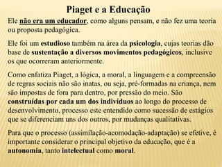 Piaget e a Educação
Ele não era um educador, como alguns pensam, e não fez uma teoria
ou proposta pedagógica.
Ele foi um estudioso também na área da psicologia, cujas teorias dão
base de sustentação a diversos movimentos pedagógicos, inclusive
os que ocorreram anteriormente.
Como enfatiza Piaget, a lógica, a moral, a linguagem e a compreensão
de regras sociais não são inatas, ou seja, pré-formadas na criança, nem
são impostas de fora para dentro, por pressão do meio. São
construídas por cada um dos indivíduos ao longo do processo de
desenvolvimento, processo este entendido como sucessão de estágios
que se diferenciam uns dos outros, por mudanças qualitativas.
Para que o processo (assimilação-acomodação-adaptação) se efetive, é
importante considerar o principal objetivo da educação, que é a
autonomia, tanto intelectual como moral.
 
