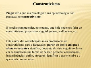 Construtivismo
Piaget dizia que sua psicologia e sua epistemologia, são
pautadas no construtivismo.
É preciso compreender, no entanto, que hoje podemos falar de
construtivismo piagetiano, vygotskyniano, walloniano, etc.
Esta é uma das contribuições mais promissoras do
construtivismo para a Educação: partir do ponto em que o
aluno se encontra significa, do ponto de vista cognitivo, levar
em consideração sua forma de pensar, perceber contradições,
inconsistências, enfim, procurar identificar o que ele sabe e o
que ainda precisa saber.
 