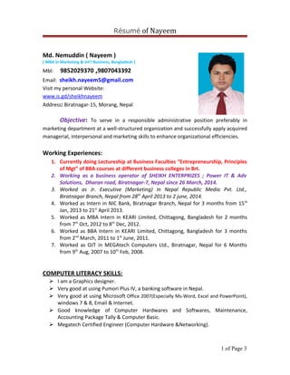 Résumé of Nayeem
Md. Nemuddin ( Nayeem )
[ MBA in Marketing & Int’l Business, Bangladesh ]
Mbl: 9852029370 ,9807043392
Email: sheikh.nayeem5@gmail.com
Visit my personal Website:
www.is.gd/sheikhnayeem
Address: Biratnagar-15, Morang, Nepal
Objective: To serve in a responsible administrative position preferably in
marketing department at a well-structured organization and successfully apply acquired
managerial, interpersonal and marketing skills to enhance organizational efficiencies.
Working Experiences:
1. Currently doing Lectureship at Business Faculties “Entrepreneurship, Principles
of Mgt” of BBA courses at different business colleges in Brt.
2. Working as a business operator of SHEIKH ENTERPRIZES ; Power IT & Adv
Solutions, Dharan road, Biratnagar-7, Nepal since 26 March, 2014.
3. Worked as Jr. Executive (Marketing) in Nepal Republic Media Pvt. Ltd.,
Biratnagar Branch, Nepal from 28th
April 2013 to 2 june, 2014.
4. Worked as Intern in NIC Bank, Biratnagar Branch, Nepal for 3 months from 15th
Jan, 2013 to 21st
April 2013.
5. Worked as MBA Intern in KEARI Limited, Chittagong, Bangladesh for 2 months
from 7th
Oct, 2012 to 8th
Dec, 2012.
6. Worked as BBA Intern in KEARI Limited, Chittagong, Bangladesh for 3 months
from 2nd
March, 2011 to 1st
June, 2011.
7. Worked as OJT in MEGAtech Computers Ltd., Biratnagar, Nepal for 6 Months
from 9th
Aug, 2007 to 10th
Feb, 2008.
COMPUTER LITERACY SKILLS:
 I am a Graphics designer.
 Very good at using Pumori Plus IV, a banking software in Nepal.
 Very good at using Microsoft Office 2007(Especially Ms-Word, Excel and PowerPoint),
windows 7 & 8, Email & Internet.
 Good knowledge of Computer Hardwares and Softwares, Maintenance,
Accounting Package Tally & Computer Basic.
 Megatech Certified Engineer (Computer Hardware &Networking).
1 of Page 3
 