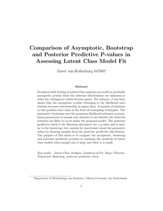 Comparison of Asymptotic, Bootstrap
and Posterior Predictive P-values in
Assessing Latent Class Model Fit
Geert van Kollenburg 647091∗
Abstract
Goodness-of-ﬁt testing in Latent Class analysis can result in unreliable
asymptotic p-value when the reference distributions are unknown or
when the contingency tables become sparse. For instance, it has been
shown that the asymptotic p-value belonging to the likelihood ratio
statistic becomes untrustworthy in sparse data. A number of solutions
to this problem have risen in the form of resampling techniques. The
parametric bootstrap uses the maximum likelihood estimates as popu-
lation parameters to sample new datasets to see whether the observed
statistics are likely to occur under the proposed model. The posterior
predictive check is the Bayesian alternative for a p-value and is simi-
lar to the bootstrap, but controls for uncertainty about the parameter
values by drawing samples from the posterior predictive distribution.
The purpose of this thesis is to compare the asymptotic, bootstrap
and posterior predictive p-values in assessing the model-ﬁt of latent
class models when sample size is large and when it is small.
Key words: Latent Class Analysis, Goodness-of-Fit, Bayes Theorem,
Parametric Bootstrap, posterior predictive check.
∗
Department of Methodology and Statistics, Tilburg University, the Netherlands.
1
 
