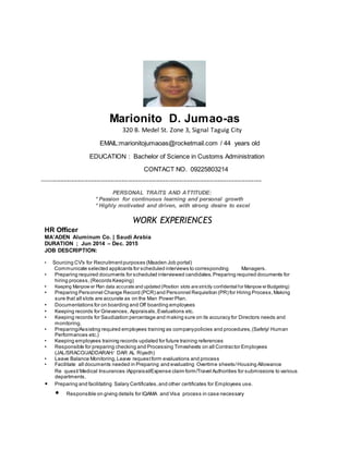 Marionito D. Jumao-as
320 B. Medel St. Zone 3, Signal Taguig City
EMAIL:marionitojumaoas@rocketmail.com / 44 years old
EDUCATION : Bachelor of Science in Customs Administration
CONTACT NO. 09225803214
------------------------------------------------------------------------------------------------------------------------------------------------
PERSONAL TRAITS AND ATTITUDE:
* Passion for continuous learning and personal growth
* Highly motivated and driven, with strong desire to excel
WORK EXPERIENCES
HR Officer
MA’ADEN Aluminum Co. | Saudi Arabia
DURATION ; Jun 2014 – Dec. 2015
JOB DESCRIPTION:
• Sourcing CV's for Recruitmentpurposes (Maaden Job portal)
Communicate selected applicants for scheduled interviews to corresponding Managers.
• Preparing required documents for scheduled interviewed candidates.Preparing required documents for
hiring process,(Records Keeping)
• Keeping Manpow er Plan data accurate and updated (Position slots are strictly confidentialfor Manpow erBudgeting)
• Preparing Personnel Change Record (PCR) and Personnel Requisition (PR) for Hiring Process,Making
sure that all slots are accurate as on the Man Power Plan.
• Documentations for on boarding and Off boarding employees
• Keeping records for Grievances, Appraisals,Evaluations etc.
• Keeping records for Saudization percentage and making sure on its accuracy for Directors needs and
monitoring.
• Preparing/Assisting required employees training as companypolicies and procedures,(Safety/ Human
Performances etc.)
• Keeping employees training records updated for future training references
• Responsible for preparing checking and Processing Timesheets on all Contractor Employees
(JAL/SRACO/JADDARAH/ DAR AL Riyadh)
• Leave Balance Monitoring,Leave requestform evaluations and process
• Facilitate all documents needed in Preparing and evaluating Overtime sheets/Housing Allowance
Re quest/Medical Insurances /Appraisal/Expense claim form/Travel Authorities for submissions to various
departments.
• Preparing and facilitating Salary Certificates,and other certificates for Employees use.
• Responsible on giving details for IQAMA and Visa process in case necessary
 
