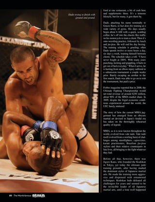 food at one restaurant, a bit of cash here
and supplements there. It’s a tenuous
lifestyle, but for many, it gets them by.
Dado, attaching his name nominally to
Gracie Barra, in fact does his training at a
wide variety of gyms. His days usually
begin about 6 AM with a quick, scalding
coffee; he’s off into the chaotic Rio traffic
on his motorcycle to train a client. Then it’s
onto wrestling practice, followed by lunch
and jiu-jitsu. He will end his day boxing.
The training schedule is grueling; often
Dado spends twelve or more hours a day,
six days a week, training himself between
clients. The schedule takes a toll. “I have
never fought at 100%. With many years
punching, kicking and grappling, it hurts to
get out of bed everyday.” When I arrive, he
is hurting from an elbow injury suffered in
a submission tournament a couple weeks
prior. Barely escaping an armbar in the
first match, Dado was able to go on to win
the tournament, but paid a price.
Forbes magazine reported that in 2008, the
Ultimate Fighting Championship would
net total revenue of around $250 million,
about 90% of the MMA market share. In
2009, despite the frigid economic condi-
tions experienced around the world, the
UFC barely stuttered.
The story of how the current MMA jug-
gernaut has emerged from an obscure
martial art devised in Japan’s feudal era
has taken on the thoroughly rehearsed
quality of legend.
MMA, as it is now known throughout the
world, evolved from vale tudo. Vale tudo
itself evolved from a swirling burst of chal-
lenges among streetfighters, capoeristas,
karate practitioners, Brazilian jiu-jitsu
stylists and their relative counterparts in
luta livre, all bringing to the fight whatever
they had.
Before all that, however, there was
Jigoro Kano, who founded the Kodokan
in Tokyo, yet today the ultimate judo
training grounds, after having studied
the dominant styles of Japanese martial
arts. He made the training more aggres-
sive and dispensed with ornamental
techniques. Kodokan Judo defeated all
challengers for years and seemed to be
the invincible leader of all Japanese
martial arts, until a lone wolf happened
Dado trying to finish with
ground and pound.
60 The World-famous
 