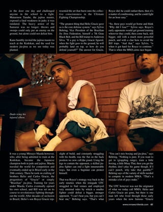 in the door one day and challenged
anyone in the school to a fight.
Mataemon Tanabe, the jujitsu master,
exposed a fatal weakness in judo; it was
outdated. The heavy armor of the
Samurai was no longer; throws and
sweeps could only put an enemy on the
ground, but alone could not defeat him.
Kano humbly invited the jujitsu master to
teach at the Kodokan, and the seed for
modern jiu-jitsu as we see today was
planted.
It was a young Mitsuyo Maeda however,
who, after being admitted to train at the
Kodokan, became the Japanese
champion both in judo and jujitsu. Maeda
traveled the world for competition and
eventually ended up in Brazil early in the
20th century. There he took on crafting of
brothers Helio and Carlos Gracie, the
progenitors of “Gracie” or simply
“Brazilian” jiu-jitsu. Training for years
under Maeda, Carlos eventually opened
his own school, and BJJ was set on its
course to revolutionize fighting through-
out the world. After decades of seclusion
in Brazil, Helio’s son Royce Gracie rep-
resented the art that burst onto the collec-
tive consciousness in the Ultimate
Fighting Championship.
“The greatest thing that Helio Gracie gave
us is the core defense system,” says Sylvio
Behring, Vice President of the Brazilian
Jiu Jitsu Federation, himself a 7th Grau
Black Belt, and the BJJ trainer toAnderson
Silva. “If a guy is bigger, Gracie figured,
when the fight goes to the ground, he will
probably land on top, so how do you
defend yourself?” The answer for Gracie,
slight of build, and constantly struggling
with his health, was the flat on the back
position we now call the guard. Using the
legs to contain the opponent, a skilled jiu-
jitsu fighter can end a fight innumerable
ways, but even a beginner can protect
himself.
That was Royce’s strategy way back in the
early nineties when the renegade UFC
struggled to find venues and employed
very minimal rules by which a smaller
fighter could defeat a bigger, stronger
opponent. “I can’t beat you, but you can’t
beat me,” Behring says. “That’s what
Royce did; he could outlast them, then it’s
a matter of conditioning, and he could fight
for an hour easy.”
“So, these guys would go home and think
‘Why did I lose?’” Sylvio says. Royce’s
early opponents would get ground training
wherever they could, then come back, still
bigger, still with a much more powerful
punch, and with a clue how to avoid the
BJJ traps. “And that,” says Sylvio, “is
when it got hard for Royce to continue.”
That is when the MMA arms race began.
“You can’t mix boxing and jiu-jitsu,” says
Behring, “Nothing is pure. If you want to
get in (grappling range), train a little
boxing, a little Muay Thai, then you get the
rhythm; don’t play his game though. If I
can’t punch, why take that gamble?”
Behring says of the variety of skills needed
to compete in modern MMA. “That’s a
mistake a lot of guys make.”
The UFC however was not the originator
of what we today call MMA. Helio and
Carlos Gracie are gone, but there is one
man left who lived through those early
years when the now famous “Gracie
Dado icing his
injured elbow.
www.mmaworldwide.com 61
 