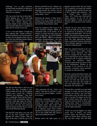 Challenge” was an open invitation,
declared loudly and publicly, to fight given
any style or size, to see who was better,
which art was superior.
“He was on the front line in those days,”
Sylvio Behring says. “You could fight
Helio, Carlos, or Barreto; he is a warrior.”
Master Joao Alberto Barreto most
famously fought on the weekly Brazilian
television show Ring Heroes, compiling 15
fights and 15 victories in one year.
“I was a vale tudo fighter; I fought luta
livre, capoeira, judo…anyone, everyone,”
Mestre Joao Barreto says from his massive
art deco loft on Ipanema beach. He was
one of the early Brazilian jiu-jitsu fighters
alongside the Gracie brothers.
The idea for Ring Heroes itself was not
original, Joao says. According to him,
Carlson started off in the ‘50’s by fighting
capoeira guys around Rio. “Nothing
organized, just challenges.” Then there
was a catastrophic flood, and the Gracie’s
decided to hold a tournament where the
proceeds would help repair the damage.
They did well, and as the idea of tourna-
ments grew, soon they were promoting
fights for money; the Ring Heroes concept
was born the following decade.
Like the UFC, Ring Heroes was a hit, and
one of the most popular shows on
Brazilian TV while it lasted. “That last
fight on the show, I had this guy in the
Kimura and broke his arm.” Barreto says
the media was against the show from the
beginning because the violence was too
real. “There were no gloves, very common
broken hands…faces.”
Following the demise of Ring Heroes,
Barreto went on to become involved in
promoting and reffing fights. He refereed
the first UFC, Royce Gracie’s debut.
Little has changed in Rio. Even as the
world cautiously embraces MMA as a
mainstream sport, in the favelas, on the
beaches, in sweaty back alley gyms, guys
gather to fight. But, says Sylvio Behring,
don’t call it MMA. “MMA is an American
marketing misrepresentation…vale tudo,
it’s 100% Brazilian right? They didn’t
want to give us credit.”
“This generation will die,” Sylvio says
soberly, “And what we will have is a gen-
eration of very precise fighters…warriors.
It is coming.”
“Brazilians constantly evolve,” Carlao
Barreto says over hot Brazilian café over-
looking the white sand stretch of
Copacabana beach. “That works? They
say, ‘Show me that!’” He says the creativ-
ity of Japanese jujitsu dojos remains
shackled by traditional training practices.
“So we have purple belts here going to
Japan and teaching the masters!”
Barreto knows the fight game; as a
Brazilian jiu-jitsu black belt and former
UFC competitor, he earned the moniker
“Joe Rogan of Rio” and has become one
of Rio’s leading fight promoters. “All
my friends have moved…Las
Vegas…LA,” Carlao says of the pull of
higher paydays in the US on top
Brazilian fighters. “I think in ten years,
America will be the best in the world at
BJJ.”
“Afraid?” he says, when asked if Dado
is, about his fight. His face screws up in
an expression of perplexity, as though
grappling with philosophy. “No” he says
finally, and continues hanging clothes to
dry in the stifling heat of his small apart-
ment. His fight approaching quickly,
Dado is perpetually training, and perpet-
ually in therapy, applying ice after every
workout to battered joints.
Dado has prepared himself in his own
way, as best he can, to fight a young,
skilled, strong opponent who like
himself, is hungry for the victory. Dado
has an odd charisma; he has a huge jaw,
a thick brow. He is compact and heavily
muscled; his nickname “Dado”
(meaning square head) was given to him
by his grandmother. Whether by the
mystique of his lifestyle or for his
humorous, sometimes coarse personali-
ty, people are attracted to him.
From the opening bell Dado attacks. He
puts his opponent down twice, physical-
ly throwing him to the ground, but
presses too hard and nearly loses his
back to the mata leão, the strangle we
call “rear naked choke,” but which the
Brazilians call “kill the lion.”
Twisting like a crocodile on a rope, Dado
manages to escape, and from the guard
pummels his enemy’s face and body.
From inches away, the shots have a dull
echo. I can hear the impact on the ribs,
like a kicked soccer ball, and on the
head, the sound of flesh on flesh, bone
striking bone, which is unmistakable.
Alas, the first five minute round closes
with the fight undecided.
A brief rest and the fighters rise, their
corner men, in Dado’s case being
Gustavo Ximu and Jefferson Moura,
leader of Gracie Barra, melting away.
The trap door swings shut and Dado
Dado boxing at Nobre Arte.
62 The World-famous
 