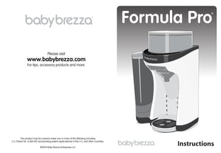www.babybrezza.com
Please visit
For tips, accessory products and more.
Formula Pro
Instructions
®
®
This product may be covered under one or more of the following including
U.S. Patent No. 8,584,901 and pending patent application(s) in the U.S. and other countries.
©2014 Baby Brezza Enterprises LLC
 