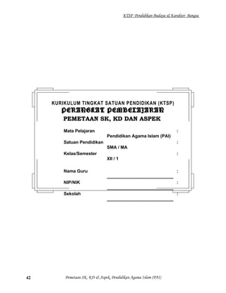 KTSP Pendidikan Budaya & Karakter Bangsa
Pemetaan SK, KD & Aspek, Pendidikan Agama Islam (PAI)42
KURIKULUM TINGKAT SATUAN PENDIDIKAN (KTSP)
PERANGKAT PEMBELAJARANPERANGKAT PEMBELAJARAN
PEMETAAN SK, KD DAN ASPEKPEMETAAN SK, KD DAN ASPEK
Mata Pelajaran :
Pendidikan Agama Islam (PAI)
Satuan Pendidikan :
SMA / MA
Kelas/Semester :
XII / 1
Nama Guru :
___________________________
NIP/NIK :
___________________________
Sekolah :
___________________________
 