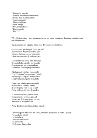 * Grato pela atenção
* Com os melhores cumprimentos
* Com a mais elevada estima
* Atenciosamente
* Muitos beijinhos
* O teu amigo
* Um grande abraço
* Com amizade
* Um xi ©


P.S:= Post scriptum – algo que esquecemos, por isso o colocamos depois da assinatura,mas
que é importante.

Ouve com atenção o poema e responde depois aos questionários:

Querido mãe, querido pai. Então que tal?
Nós andamos do jeito que Deus quer
Entre os dias que correm menos mal
Lá vem um que nos dá mais que fazer

Mas falemos de coisas bem melhores:
A Laurinda faz vestidos por medida
O rapaz estuda nos computadores
Dizem que é um emprego com saída

Cá chegou direitinha a encomenda
Pelo “Expresso” que parou na Piedade
Pão de trigo e linguiça p’rá merenda
Sempre dá para enganar a saudade

Espero que não demorem a mandar
Novidades na volta do correio
A ribeira corre bem ou vai secar?
Como estão as oliveiras de candeio

Já não mais assunto p’ra escrever
Cumprimentos ao nosso pessoal
Um abraço deste que tantos vos quer
Sou capaz d’ir aí pelo Natal.

Postal dos Correios / Projecto Rio Grande


1.O texto apesar de escrito em verso, apresenta a estrutura da carta. Destaca:
* A saudação inicial
* A introdução
* O desenvolvimento
* A conclusão
* A fórmula d despedida
 