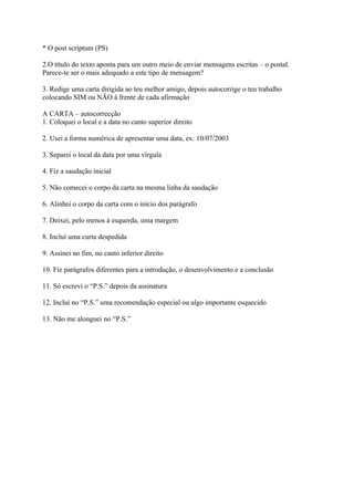 * O post scriptum (PS)

2.O título do texto aponta para um outro meio de enviar mensagens escritas – o postal.
Parece-te ser o mais adequado a este tipo de mensagem?

3. Redige uma carta dirigida ao teu melhor amigo, depois autocorrige o teu trabalho
colocando SIM ou NÃO à frente de cada afirmação

A CARTA – autocorrecção
1. Coloquei o local e a data no canto superior direito

2. Usei a forma numérica de apresentar uma data, ex: 10/07/2003

3. Separei o local da data por uma vírgula

4. Fiz a saudação inicial

5. Não comecei o corpo da carta na mesma linha da saudação

6. Alinhei o corpo da carta com o início dos parágrafo

7. Deixei, pelo menos à esquerda, uma margem

8. Incluí uma curta despedida

9. Assinei no fim, no canto inferior direito

10. Fiz parágrafos diferentes para a introdução, o desenvolvimento e a conclusão

11. Só escrevi o “P.S.” depois da assinatura

12. Incluí no “P.S.” uma recomendação especial ou algo importante esquecido

13. Não me alonguei no “P.S.”
 