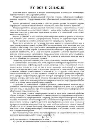 BY 7076 U 2011.02.28
2
Полезная модель относится к области машиностроения, в частности к металлообра-
ботке заготовок на металлорежущих станках.
Известно устройство для совмещенной обработки резанием с обкатыванием деформи-
рующим элементом [1], содержащее резец и обкатывающий ролик одностороннего дейст-
вия.
Однако увеличенная сила резания от действия резца и ролика увеличивает упругие
деформации элементов технологической системы, что уменьшает точность обработки.
Известно устройство для совмещенной обработки резанием с одновременным обкаты-
ванием, содержащее деформирующий элемент - шарик, упруго действующий на обраба-
тываемую поверхность заготовки посредством пружины и установленный относительно
вала оппозитно резцу [2].
Однако устройство не обеспечивает равенство радиальной силы резания и оптималь-
ной величины силы давления деформирующего элемента на обрабатываемую поверх-
ность. Это приводит к нестабильной шероховатости на всей длине обработки.
Кроме того, устройство не учитывает изменение жесткости элементов (опор вала и
самого вала) технологической системы (TC) при перемещении резца вдоль оси вала при
обработке. Поскольку существует разница в величинах радиальной силы резания и опти-
мальной силы давления шарика, обеспечивающего наименьшую шероховатость обраба-
тываемой поверхности, то, в силу изменения жесткости элементов технологической
системы при продольном перемещении резца, происходит изменение упругой деформа-
ции оси вала относительно вершины резца. Это приводит к изменению диаметра вала в
процессе обработки, что уменьшает точность.
Задачей настоящей полезной модели является повышение точности обработки.
Указанная задача достигается тем, что в устройстве для обработки резанием с обкаты-
ванием, содержащем деформирующий элемент, например ролик, установленный относи-
тельно детали оппозитно резцу на оси в торце державки, размещенной в отверстии
корпуса с возможностью осевого перемещения, и пружины, установленной на хвостовике
державки с упором с одной стороны в ее торцевой уступ, а с другой - в гайку корпуса, со-
гласно полезной модели, соосно с пружиной в отверстии корпуса размещена вторая пру-
жина с упором в торцевой уступ державки и опорой на фигурную шайбу наружной гайки
корпуса, при этом жесткость первой пружины равна разнице жесткостей передней и зад-
ней бабок станка, а жесткость второй пружины равна разнице жесткостей передней бабки
станка и заготовки в месте ее наибольшего прогиба.
Устройство для совмещенной обработки резанием с обкатыванием роликом преду-
сматривает компенсацию радиальной силы резания на продольный изгиб вала и деформа-
цию его опор, не осуществляя при этом поверхностного пластического деформирования
обработанной резцом поверхности.
Для получения точности диаметральных размеров валы после токарной обработки
обычно шлифуют. Совмещенная обработка валов резанием с одновременным поверхност-
ным пластическим деформированием, например, роликом обработанной резцом поверх-
ности не обеспечивает ни точности размеров, ни одинаковой шероховатости в продольном
сечении вала. Поэтому разработка устройств для обработки нежестких валов точением с
управлением упругих деформаций для получения необходимой точности после токарной
обработки с последующим финишным обкатыванием, исключающим процесс шлифова-
ния и тем самым шаржирование обработанной поверхности абразивом, является актуаль-
ной задачей машиностроения.
При нахождении резца и ролика в начале обработки, т.е. у задней бабки станка, можно
составить уравнение сил, действующих на вал (фиг. 3):
Py = P1 + P2,
где Py - радиальная составляющая силы резания;
P1 - усилие, воспринимающееся задней бабкой станка - опорой вала;
 