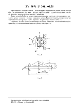 BY 7076 U 2011.02.28
5
При обработке заготовки ролик 1, контактируя с обработанной резцом поверхностью
(фиг. 2), вращаясь вместе с осью 2 в отверстиях державки 3, создает необходимое усилие
на заготовку, минимизируя погрешность обработки.
После полной обработки вала осуществляют проверку настроек путем измерения диа-
метров детали в начале, в конце и в середине детали. Если необходимо, то производится
корректировка деформации второй пружины 10 путем перемещения гайки 12.
Обработка валов с использованием предлагаемого устройства автоматически обеспе-
чивает отсутствие или минимизацию погрешностей обработки.
Фиг. 2
Фиг. 3
Национальный центр интеллектуальной собственности.
220034, г. Минск, ул. Козлова, 20.
 