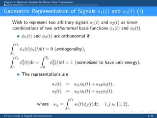 Chapter 5: Optimum Receiver for Binary Data Transmission
Geometric Representation of Signals s1(t) and s2(t) (I)
Wish to represent two arbitrary signals s1(t) and s2(t) as linear
combinations of two orthonormal basis functions φ1(t) and φ2(t).
φ1(t) and φ2(t) are orthonormal if:
Tb
0
φ1(t)φ2(t)dt = 0 (orthogonality),
Tb
0
φ2
1(t)dt =
Tb
0
φ2
2(t)dt = 1 (normalized to have unit energy).
The representations are
s1(t) = s11φ1(t) + s12φ2(t),
s2(t) = s21φ1(t) + s22φ2(t).
where sij =
Tb
0
si(t)φj(t)dt, i, j ∈ {1, 2},
A First Course in Digital Communications 4/58
 