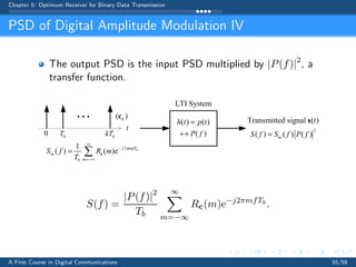 Chapter 5: Optimum Receiver for Binary Data Transmission
PSD of Digital Amplitude Modulation IV
The output PSD is the input PSD multiplied by |P(f)|2
, a
transfer function.
bT0
i
t
bkT
LTI System
( ) ( )
( )
h t p t
P f
=
↔
2
in
Transmitted signal ( )
( ) ( ) ( )
t
S f S f P f=
s
( )kc
2
in
1
( ) ( )e bj mfT
mb
S f R m
T
π
∞
−
=−∞
= p c
S(f) =
|P(f)|2
Tb
∞
m=−∞
Rc(m)e−j2πmfTb
.
A First Course in Digital Communications 55/58
 