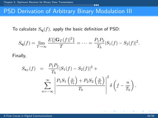 Chapter 5: Optimum Receiver for Binary Data Transmission
PSD Derivation of Arbitrary Binary Modulation III
To calculate Sq(f), apply the basic deﬁnition of PSD:
Sq(f) = lim
T→∞
E{|GT (f)|2}
T
= · · · =
P1P2
Tb
|S1(f) − S2(f)|2
.
Finally,
SsT
(f) =
P1P2
Tb
|S1(f) − S2(f)|2
+
∞
n=−∞
P1S1
n
Tb
+ P2S2
n
Tb
Tb
2
δ f −
n
Tb
.
A First Course in Digital Communications 58/58
 