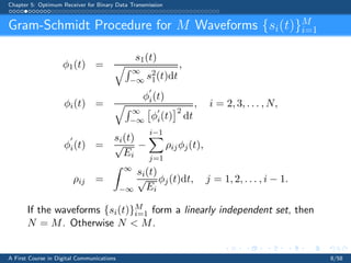 Chapter 5: Optimum Receiver for Binary Data Transmission
Gram-Schmidt Procedure for M Waveforms {si(t)}M
i=1
φ1(t) =
s1(t)
∞
−∞ s2
1(t)dt
,
φi(t) =
φ
′
i(t)
∞
−∞ φ
′
i(t)
2
dt
, i = 2, 3, . . . , N,
φ
′
i(t) =
si(t)
√
Ei
−
i−1
j=1
ρijφj(t),
ρij =
∞
−∞
si(t)
√
Ei
φj(t)dt, j = 1, 2, . . . , i − 1.
If the waveforms {si(t)}M
i=1 form a linearly independent set, then
N = M. Otherwise N  M.
A First Course in Digital Communications 8/58
 