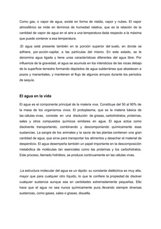 Como gas, o vapor de agua, existe en forma de niebla, vapor y nubes. El vapor
atmosférico se mide en términos de humedad relativa, que es la relación de la
cantidad de vapor de agua en el aire a una temperatura dada respecto a la máxima
que puede contener a esa temperatura.
.El agua está presente también en la porción superior del suelo, en donde se
adhiere, por acción capilar, a las partículas del mismo. En este estado, se le
denomina agua ligada y tiene unas características diferentes del agua libre. Por
influencia de la gravedad, el agua se acumula en los intersticios de las rocas debajo
de la superficie terrestre formando depósitos de agua subterránea que abastecen a
pozos y manantiales, y mantienen el flujo de algunos arroyos durante los periodos
de sequía.
El agua en la vida
El agua es el componente principal de la materia viva. Constituye del 50 al 90% de
la masa de los organismos vivos. El protoplasma, que es la materia básica de
las células vivas, consiste en una disolución de grasas, carbohidratos, proteínas,
sales y otros compuestos químicos similares en agua. El agua actúa como
disolvente transportando, combinando y descomponiendo químicamente esas
sustancias. La sangre de los animales y la savia de las plantas contienen una gran
cantidad de agua, que sirve para transportar los alimentos y desechar el material de
desperdicio. El agua desempeña también un papel importante en la descomposición
metabólica de moléculas tan esenciales como las proteínas y los carbohidratos.
Este proceso, llamado hidrólisis, se produce continuamente en las células vivas.
.La estructura molecular del agua es un dipolo: su constante dieléctrica es muy alta,
mayor que para cualquier otro líquido, lo que le confiere la propiedad de disolver
cualquier sustancia aunque sea en cantidades extremadamente pequeñas. Ello
hace que el agua no sea nunca químicamente pura, llevando siempre diversas
sustancias, como gases, sales o grasas, disuelta.
 