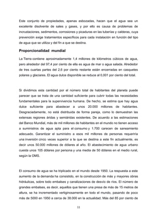 Este conjunto de propiedades, apenas esbozadas, hacen que el agua sea un
excelente disolvente de sales y gases, y por ello es causa de problemas de
incrustaciones, sedimentos, corrosiones y picaduras en las tuberías y calderas, cuya
prevención exige tratamientos específicos para cada instalación en función del tipo
de agua que se utiliza y del fin a que se destina.
Proporcionalidad mundial
La Tierra contiene aproximadamente 1,4 millones de kilómetros cúbicos de agua,
pero alrededor del 97,4 por ciento de ella es agua de mar o agua salada. Alrededor
de tres cuartas partes del 2,6 por ciento restante están encerradas en casquetes
polares y glaciares. El agua dulce disponible se reduce al 0,001 por ciento del total.
Si dividimos esta cantidad por el número total de habitantes del planeta puede
parecer que se trata de una cantidad suficiente para cubrir todas las necesidades
fundamentales para la supervivencia humana. De hecho, se estima que hay agua
dulce suficiente para abastecer a unos 20.000 millones de habitantes.
Desgraciadamente, no está distribuida de forma pareja, como lo demuestran las
extensas regiones áridas y semiáridas existentes. De acuerdo a las estimaciones
del Banco Mundial, más de mil millones de habitantes en el mundo no tienen acceso
a suministros de agua apta para el consumo y 1.700 carecen de saneamiento
adecuado. Garantizar el suministro a esos mil millones de personas requeriría
una inversión cinco veces superior a la que se destina a este fin actualmente, es
decir unos 50.000 millones de dólares al año. El abastecimiento de agua urbano
cuesta unos 105 dólares por persona y una media de 50 dólares en el medio rural,
según la OMS.
El consumo de agua se ha triplicado en el mundo desde 1950. La respuesta a este
aumento de la demanda ha consistido, en la construcción de más y mayores obras
hidráulicas, sobre todo embalses y canalizaciones de desvío de ríos. El número de
grandes embalses, es decir, aquellos que tienen una presa de más de 15 metros de
altura, se ha incrementado vertiginosamente en todo el mundo, pasando de poco
más de 5000 en 1950 a cerca de 38.000 en la actualidad. Más del 85 por ciento de
11
 