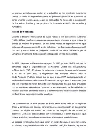 los grandes embalses que existen en la actualidad se han construido durante los
últimos 35 años. La ingeniería moderna ha permitido garantizar el suministro de
zonas urbanas y rurales pero, según los ecologistas, ha favorecido la degradación
de los deltas fluviales y ha propiciado la inminente extinción de especies y
humedales.
Países con escasez
Durante el Decenio Internacional del Agua Potable y del Saneamiento Ambiental
(1981-1990) se planificaron programas que permitieron el acceso al agua potable de
cientos de millones de personas. En las zonas rurales, la disponibilidad de agua
apta para el consumo aumentó a más del doble, y en las zonas urbanas aumentó
una vez y media. Pero los progresos obtenidos se vieron socavados por el
vertiginoso crecimiento de la población en los países en vías de desarrollo.
En 1990, 20 países sufrían escasez de agua. En 1996, ya eran 26 (230 millones de
personas), según la Organización de las Naciones Unidas para la Agricultura y
la Alimentación (FAO). El número de países con problemas de agua puede elevarse
a 41 en el año 2020. El Programa de las Naciones Unidas para el
Medio Ambiente (PNUMA) calcula que de aquí al año 2027, aproximadamente un
tercio de los habitantes del mundo sufrirá escasez de agua seria. Las razones para
ello son evidentes: la mayor demanda sobre los recursos de agua dulce provocada
por las crecientes poblaciones humanas; el empeoramiento de la calidad de los
recursos acuíferos existentes debido a la contaminación y las necesidades creadas
por la dinámica expansión industrial y agrícola.
Las consecuencias de esta escasez se harán sentir sobre todo en las regiones
áridas y semiáridas del planeta, pero también se experimentarán en las regiones
costeras en rápido crecimiento así como en las megalópolis del mundo en
desarrollo. Muchas de estas ciudades son ya incapaces, o lo serán de proveer agua
potable y salubre y servicios de saneamiento adecuados a sus ciudadanos.
La escasez y mala calidad del agua ponen en peligro la salud, el bienestar social y
económico, la seguridad alimentaria y la diversidad biológica. Además, agrava las
 