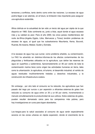 tensiones y conflictos, tanto dentro como entre las naciones. La escasez de agua
podría llegar a ser además, en el futuro, la limitación más importante para asegurar
una agricultura sostenible.
África disfruta en la actualidad de tan sólo un tercio del agua per cápita de la que
disponía en 1960. Este continente es, junto a Asia, aquel donde el agua escasea
más y su calidad es peor. Para el año 2000, los cinco países mediterráneos del
norte de África (Argelia, Egipto, Libia, Marruecos y Túnez) tendrán problemas de
escasez de agua, al igual que los subsaharianos Mauritania, Kenia, Burundi,
Ruanda, Bo tswana, Malawi, Sudán y Somalia.
A la escasez de agua hay que sumar, como problema añadido, su contaminación.
La FAO ha advertido en distintos informes de los efectos contaminantes de los
plaguicidas y fertilizantes utilizados en la agricultura, que dañan las reservas de
agua en superficie y subterránea. Aproximadamente un 80 por ciento de toda la
contaminación marina tiene como origen las actividades humanas en tierra, tales
como la urbanización, la agricultura, el turismo, el desarrollo industrial, el vertido de
aguas residuales insuficientemente tratadas y desechos industriales, y la
construcción de infraestructura costera.
Sin embargo , por otro lado el consumo se ha reducido, los agricultores que han
pasado del riego por surcos o por aspersión a eficientes sistemas de goteo han
reducido su consumo de agua entre un 30 y un 60 por ciento, incrementando a
menudo simultáneamente la productividad de sus cultivos. Estos sistemas de goteo,
pueden resultar demasiado caros para los campesinos más pobres, pero
hay investigaciones en curso para lograr abaratarlos.
Los riesgos para la salud asociados al consumo de agua serán especialmente
severos en las zonas urbanas en rápida expansión, donde el crecimiento de la
13
 