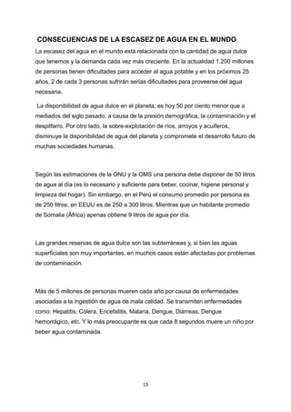 CONSECUENCIAS DE LA ESCASEZ DE AGUA EN EL MUNDO
La escasez del agua en el mundo está relacionada con la cantidad de agua dulce
que tenemos y la demanda cada vez más creciente. En la actualidad 1.200 millones
de personas tienen dificultades para acceder al agua potable y en los próximos 25
años, 2 de cada 3 personas sufrirán serias dificultades para proveerse del agua
necesaria.
La disponibilidad de agua dulce en el planeta, es hoy 50 por ciento menor que a
mediados del siglo pasado, a causa de la presión demográfica, la contaminación y el
despilfarro. Por otro lado, la sobre-explotación de ríos, arroyos y acuíferos,
disminuye la disponibilidad de agua del planeta y compromete el desarrollo futuro de
muchas sociedades humanas.
Según las estimaciones de la ONU y la OMS una persona debe disponer de 50 litros
de agua al día (es lo necesario y suficiente para beber, cocinar, higiene personal y
limpieza del hogar). Sin embargo, en el Perú el consumo promedio por persona es
de 250 litros, en EEUU es de 250 a 300 litros. Mientras que un habitante promedio
de Somalia (África) apenas obtiene 9 litros de agua por día.
Las grandes reservas de agua dulce son las subterráneas y, si bien las aguas
superficiales son muy importantes, en muchos casos están afectadas por problemas
de contaminación.
Más de 5 millones de personas mueren cada año por causa de enfermedades
asociadas a la ingestión de agua de mala calidad. Se transmiten enfermedades
como: Hepatitis, Cólera, Encefalitis, Malaria, Dengue, Diarreas, Dengue
hemorrágico, etc. Y lo más preocupante es que cada 8 segundos muere un niño por
beber agua contaminada.
15
 