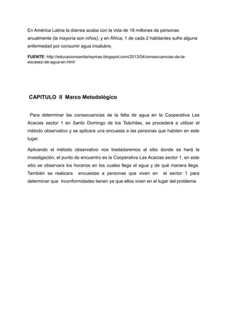 En América Latina la diarrea acaba con la vida de 18 millones de personas
anualmente (la mayoría son niños), y en África, 1 de cada 2 habitantes sufre alguna
enfermedad por consumir agua insalubre.
FUENTE: http://educacionsanitariaymas.blogspot.com/2013/04/consecuencias-de-la-
escasez-de-agua-en.html
CAPITULO II Marco Metodológico
Para determinar las consecuencias de la falta de agua en la Cooperativa Las
Acacias sector 1 en Santo Domingo de los Tsàchilas, se procederá a utilizar el
método observativo y se aplicara una encuesta a las personas que habiten en este
lugar.
Aplicando el método observativo nos trasladaremos al sitio donde se hará la
investigación, el punto de encuentro es la Cooperativa Las Acacias sector 1, en este
sitio se observara los horarios en los cuales llega el agua y de qué manera llega.
También se realizara encuestas a personas que viven en el sector 1 para
determinar que inconformidades tienen ya que ellos viven en el lugar del problema
 
