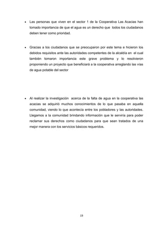  Las personas que viven en el sector 1 de la Cooperativa Las Acacias han
tomado importancia de que el agua es un derecho que todos los ciudadanos
deben tener como prioridad.
 Gracias a los ciudadanos que se preocuparon por este tema e hicieron los
debidos requisitos ante las autoridades competentes de la alcaldía en el cual
también tomaron importancia este grave problema y lo resolvieron
proponiendo un proyecto que beneficiará a la cooperativa arreglando las vías
de agua potable del sector
 Al realizar la investigación acerca de la falta de agua en la cooperativa las
acacias se adquirió muchos conocimientos de lo que pasaba en aquella
comunidad, viendo lo que acontecía entre los pobladores y las autoridades.
Llegamos a la comunidad brindando información que le serviría para poder
reclamar sus derechos como ciudadanos para que sean tratados de una
mejor manera con los servicios básicos requeridos.
19
 