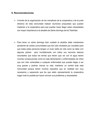 6. Recomendaciones
 A través de la organización de los moradores de la cooperativa o de la junta
directiva de esta comunidad realizar reuniones propuestas que puedan
implantar a la cooperativa para que puedan hacer llegar estas necesidades
con mayor importancia a la alcaldía de Santo domingo de los Tsáchilas
 Para tener un santo domingo bien cuidado la alcaldía debe mantenerse
pendiente de ciertas comunidades que han sido olvidados por completo para
que todas estas personas tengan un buen estilo de vida como se debe vivir
algunas pobres pero humildemente con todos sus servicios básicos
recordarles que todos los temas que tienen que ver con el agua tienen
muchas consecuencias como la mala alimentación y enfermedades de niños
que son más vulnerables a cualquier enfermedad que pueden llegar a ser
muy graves y podrían marcar su vida, mantener un control ante esta
comunidad porque tienen muchos requisitos que en realidad son muy
necesarios y esperando que los que estén representando la cooperativa
hagan todo lo posible por hacer conocer sus problemas y necesidades
 