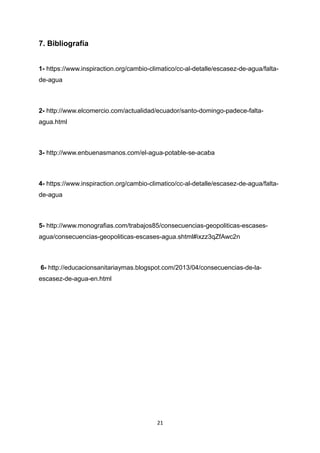 7. Bibliografía
1- https://www.inspiraction.org/cambio-climatico/cc-al-detalle/escasez-de-agua/falta-
de-agua
2- http://www.elcomercio.com/actualidad/ecuador/santo-domingo-padece-falta-
agua.html
3- http://www.enbuenasmanos.com/el-agua-potable-se-acaba
4- https://www.inspiraction.org/cambio-climatico/cc-al-detalle/escasez-de-agua/falta-
de-agua
5- http://www.monografias.com/trabajos85/consecuencias-geopoliticas-escases-
agua/consecuencias-geopoliticas-escases-agua.shtml#ixzz3qZfAwc2n
6- http://educacionsanitariaymas.blogspot.com/2013/04/consecuencias-de-la-
escasez-de-agua-en.html
21
 